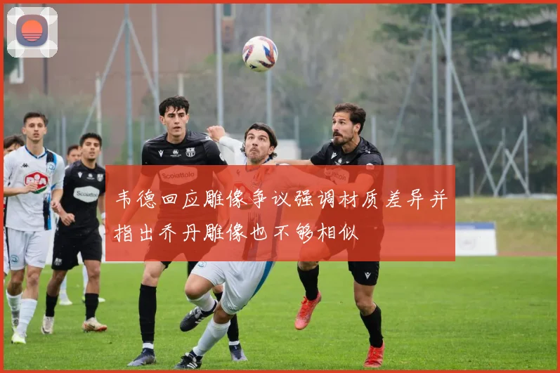韦德回应雕像争议强调材质差异并指出乔丹雕像也不够相似