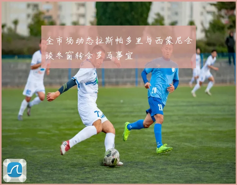 全市场动态拉斯帕多里与西蒙尼会谈冬窗转会罗马事宜