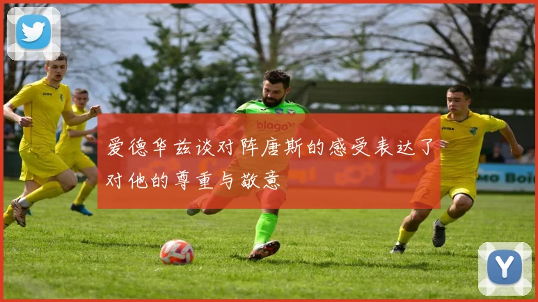 爱德华兹谈对阵唐斯的感受表达了对他的尊重与敬意