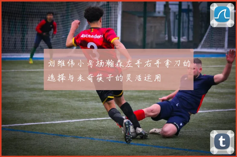 刘维伟小考杨瀚森左手右手拿刀的选择与米奇筷子的灵活运用