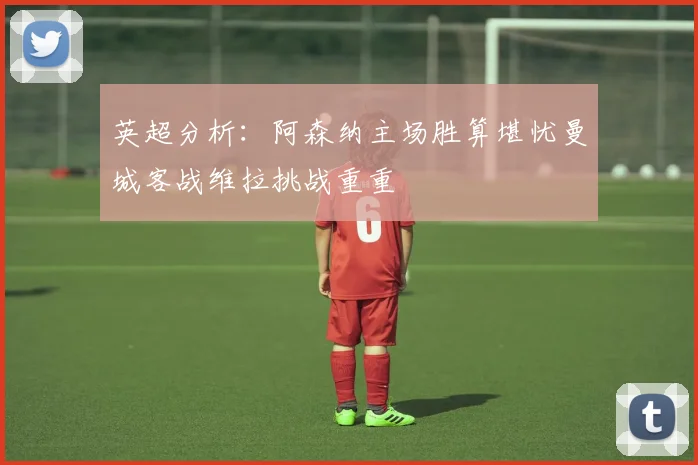 英超分析：阿森纳主场胜算堪忧曼城客战维拉挑战重重