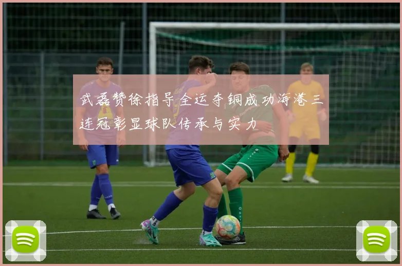 武磊赞徐指导全运夺铜成功海港三连冠彰显球队传承与实力