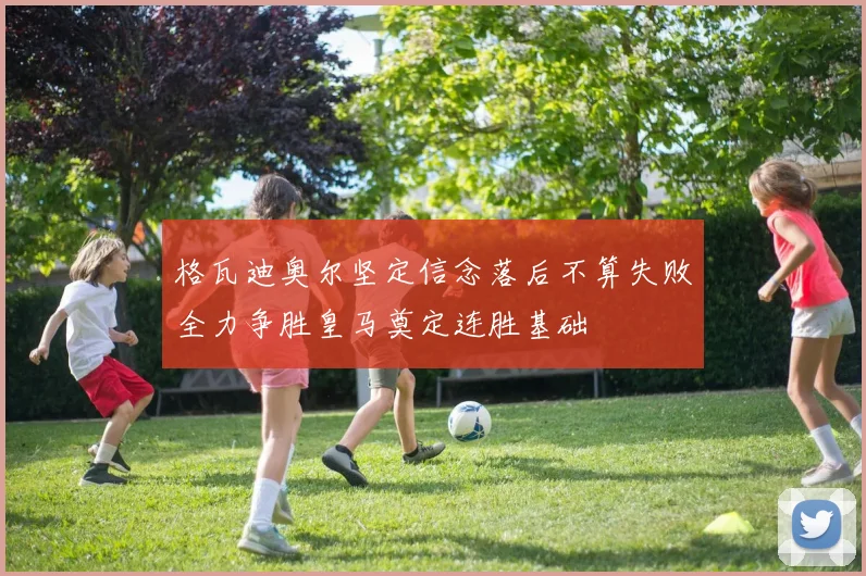 格瓦迪奥尔坚定信念落后不算失败全力争胜皇马奠定连胜基础