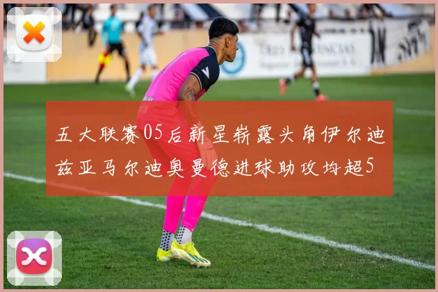 五大联赛05后新星崭露头角伊尔迪兹亚马尔迪奥曼德进球助攻均超5