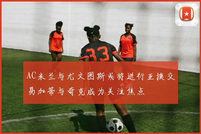 AC米兰与尤文图斯或将进行互换交易加蒂与奇克成为关注焦点