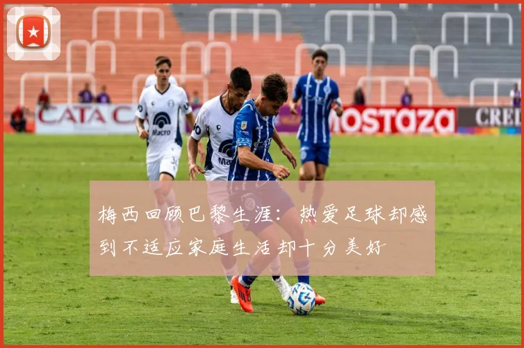 梅西回顾巴黎生涯：热爱足球却感到不适应家庭生活却十分美好