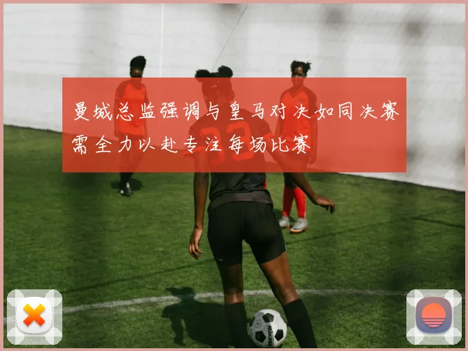 曼城总监强调与皇马对决如同决赛需全力以赴专注每场比赛