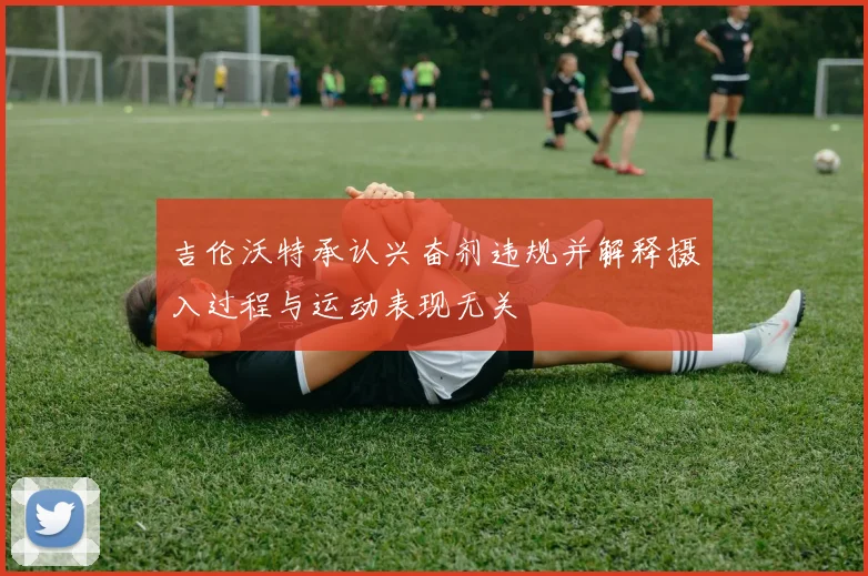 吉伦沃特承认兴奋剂违规并解释摄入过程与运动表现无关