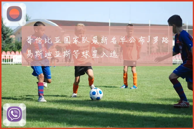 哥伦比亚国家队最新名单公布J罗路易斯迪亚斯等球星入选