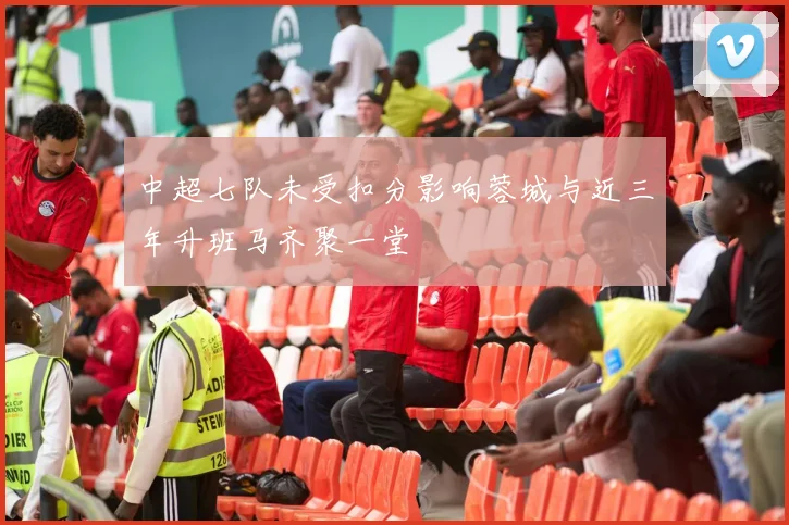 中超七队未受扣分影响蓉城与近三年升班马齐聚一堂
