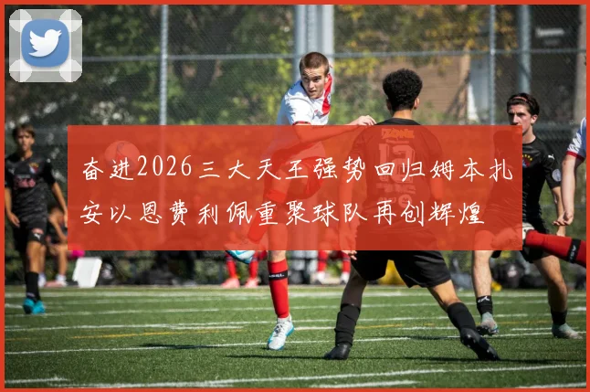 奋进2026三大天王强势回归姆本扎安以恩费利佩重聚球队再创辉煌