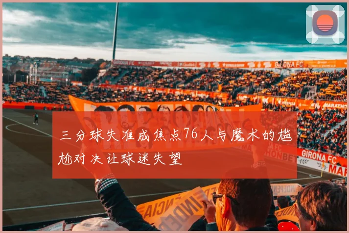 三分球失准成焦点76人与魔术的尴尬对决让球迷失望