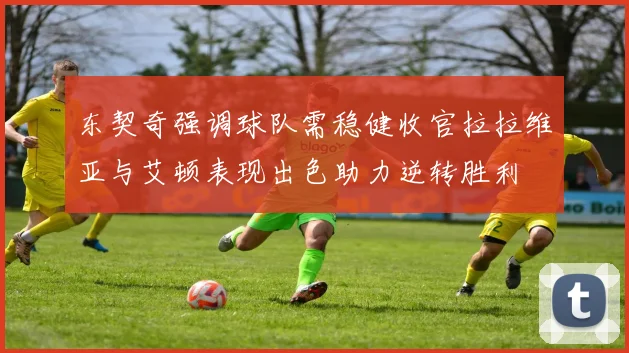 东契奇强调球队需稳健收官拉拉维亚与艾顿表现出色助力逆转胜利