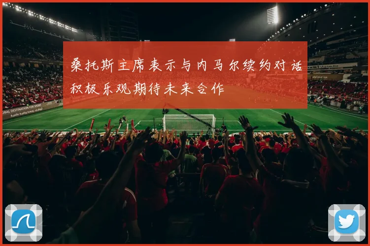 桑托斯主席表示与内马尔续约对话积极乐观期待未来合作