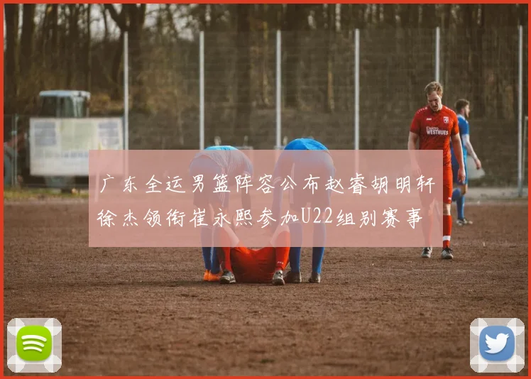 广东全运男篮阵容公布赵睿胡明轩徐杰领衔崔永熙参加U22组别赛事