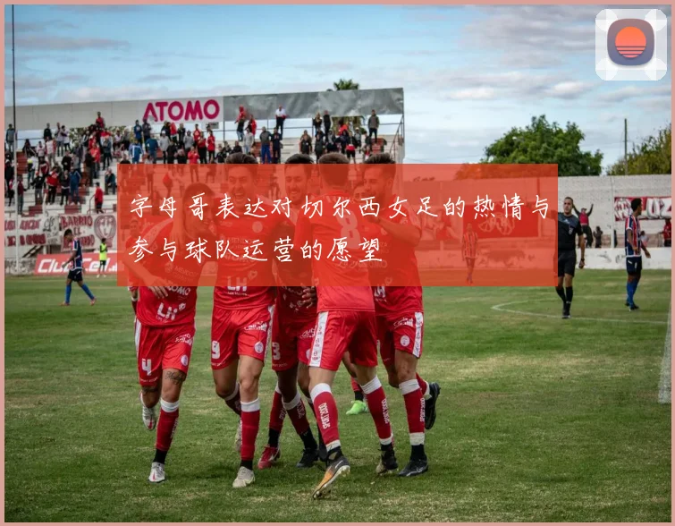 字母哥表达对切尔西女足的热情与参与球队运营的愿望