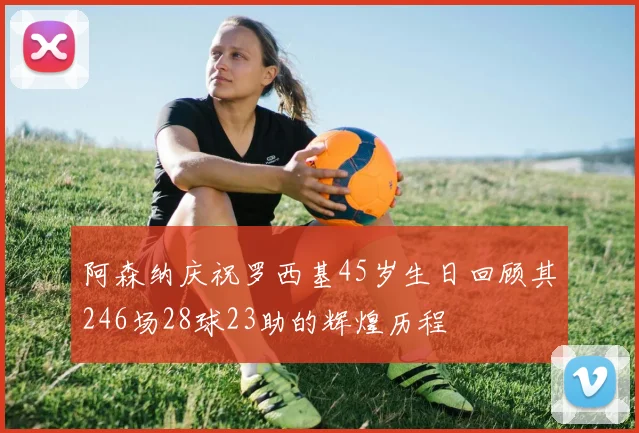 阿森纳庆祝罗西基45岁生日回顾其246场28球23助的辉煌历程