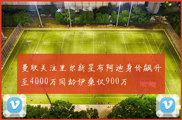 曼联关注里尔新星布阿迪身价飙升至4000万同龄伊桑仅900万