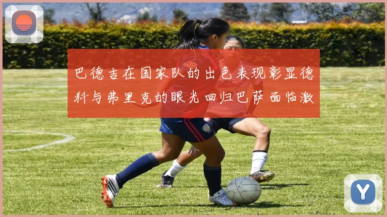 巴德吉在国家队的出色表现彰显德科与弗里克的眼光回归巴萨面临激烈竞争挑战