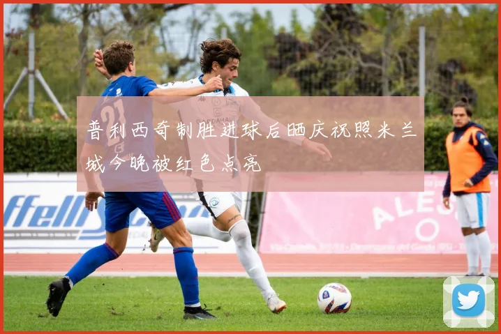 普利西奇制胜进球后晒庆祝照米兰城今晚被红色点亮
