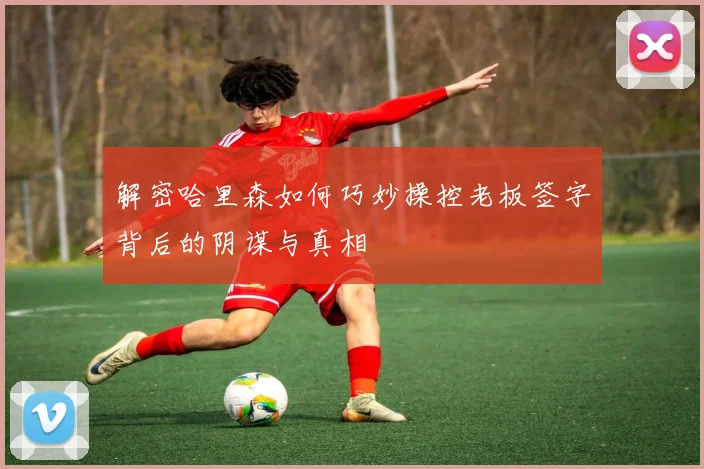 解密哈里森如何巧妙操控老板签字背后的阴谋与真相