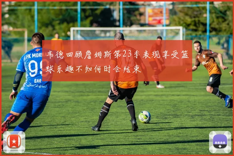 韦德回顾詹姆斯第23季表现享受篮球乐趣不知何时会结束
