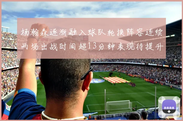 杨瀚森逐渐融入球队轮换阵容连续两场出战时间超13分钟表现待提升