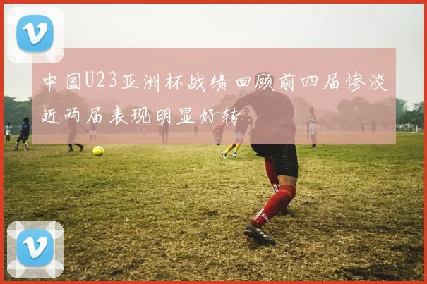 中国U23亚洲杯战绩回顾前四届惨淡近两届表现明显好转