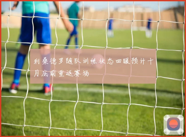 利桑德罗随队训练状态回暖预计十月底前重返赛场