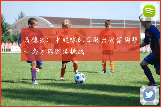 马德兴：中超球队亚冠出战需调整心态才能迎接挑战