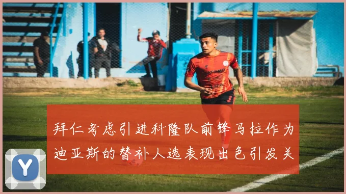 拜仁考虑引进科隆队前锋马拉作为迪亚斯的替补人选表现出色引发关注