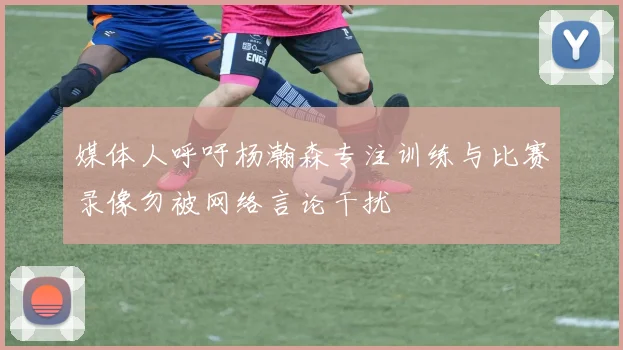 媒体人呼吁杨瀚森专注训练与比赛录像勿被网络言论干扰