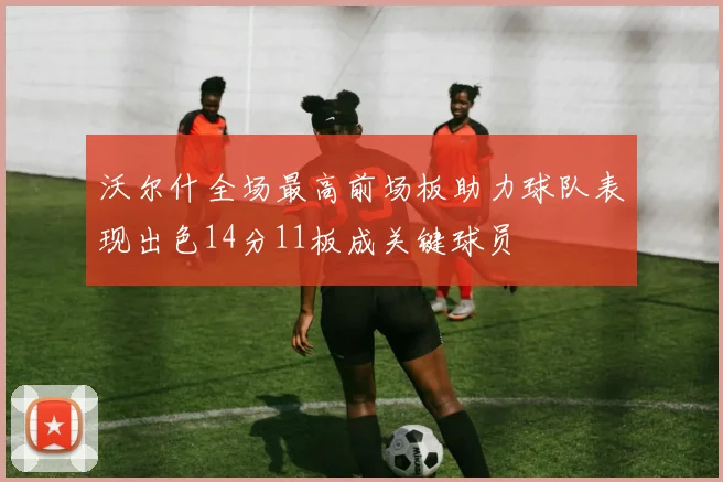 沃尔什全场最高前场板助力球队表现出色14分11板成关键球员