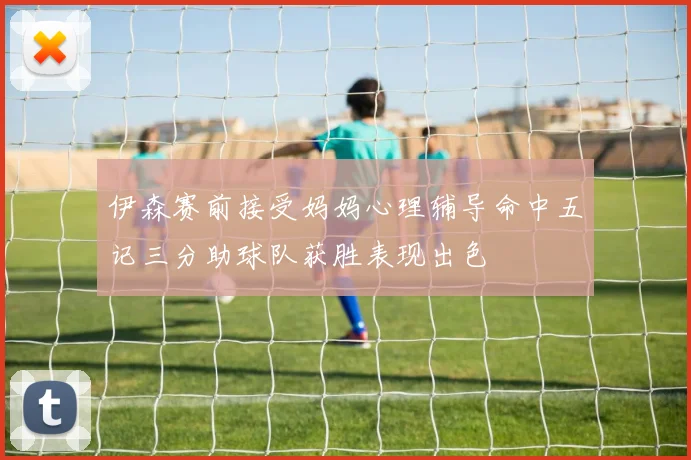 伊森赛前接受妈妈心理辅导命中五记三分助球队获胜表现出色