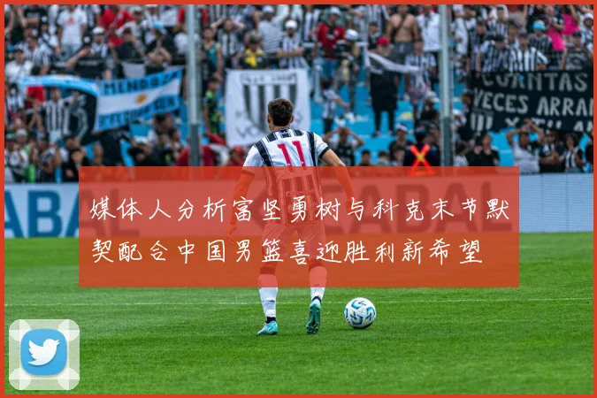 媒体人分析富坚勇树与科克末节默契配合中国男篮喜迎胜利新希望