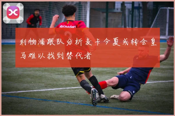 利物浦跟队分析麦卡今夏或转会皇马难以找到替代者