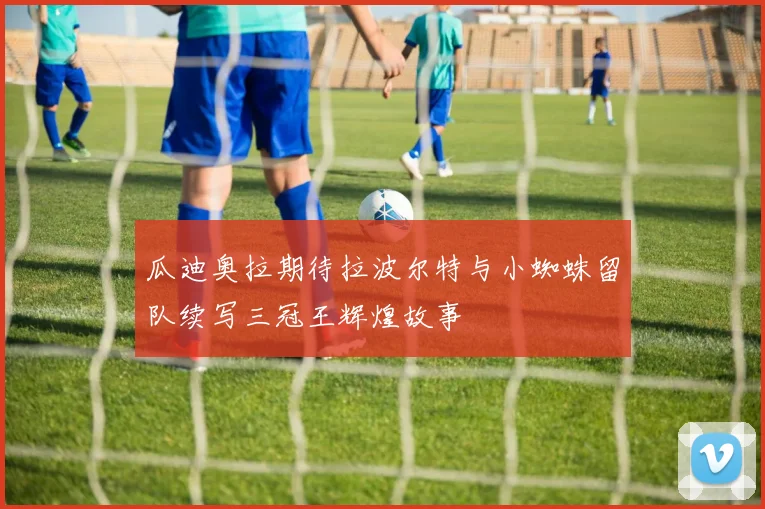 瓜迪奥拉期待拉波尔特与小蜘蛛留队续写三冠王辉煌故事