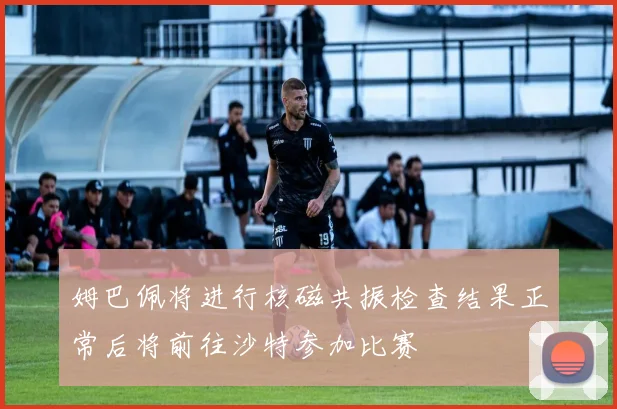 姆巴佩将进行核磁共振检查结果正常后将前往沙特参加比赛