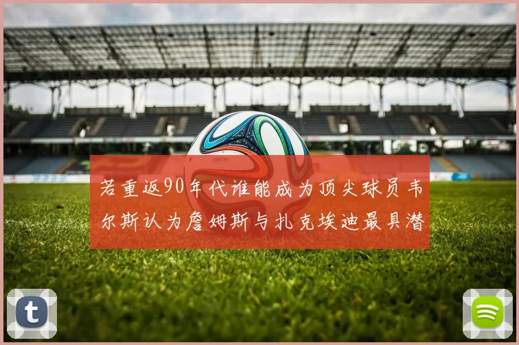 若重返90年代谁能成为顶尖球员韦尔斯认为詹姆斯与扎克埃迪最具潜力