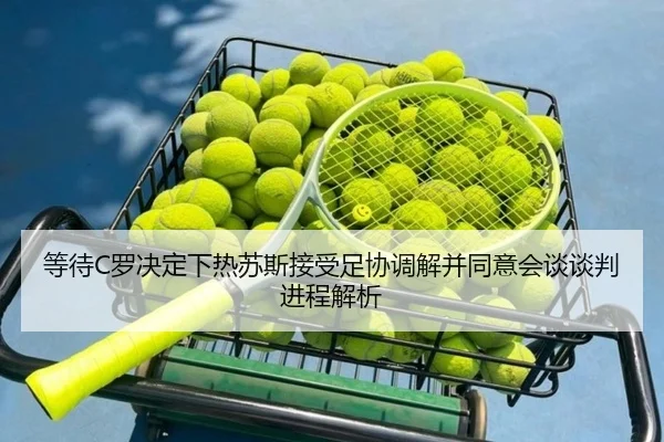 等待C罗决定下热苏斯接受足协调解并同意会谈谈判进程解析(kaiyun)